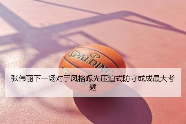 张伟丽下一场对手风格曝光压迫式防守或成最大考题